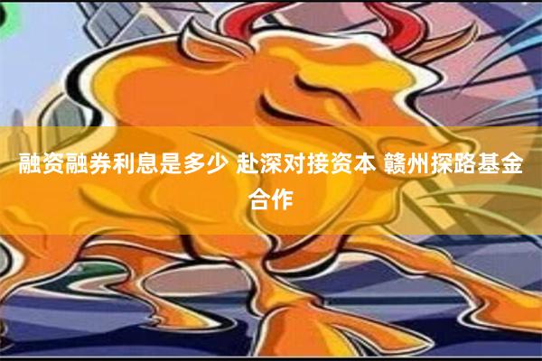 融资融券利息是多少 赴深对接资本 赣州探路基金合作