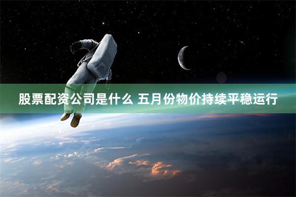 股票配资公司是什么 五月份物价持续平稳运行