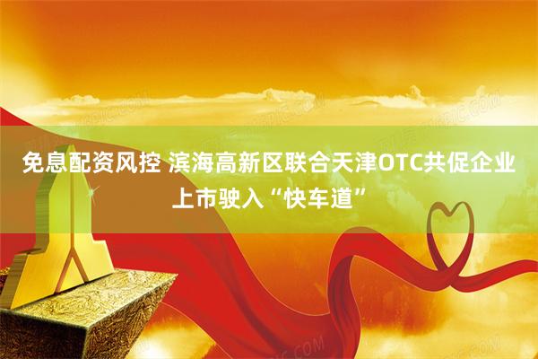 免息配资风控 滨海高新区联合天津OTC共促企业上市驶入“快车道”