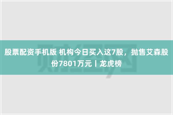 股票配资手机版 机构今日买入这7股，抛售艾森股份7801万元丨龙虎榜