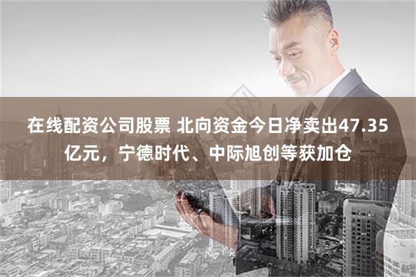 在线配资公司股票 北向资金今日净卖出47.35亿元，宁德时代、中际旭创等获加仓