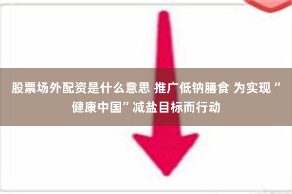 股票场外配资是什么意思 推广低钠膳食 为实现“健康中国”减盐目标而行动