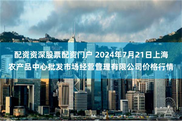 配资资深股票配资门户 2024年7月21日上海农产品中心批发市场经营管理有限公司价格行情