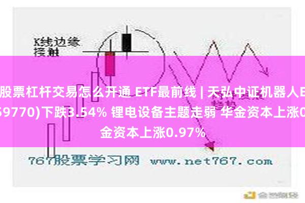 股票杠杆交易怎么开通 ETF最前线 | 天弘中证机器人ETF(159770)下跌3.54% 锂电设备主题走弱 华金资本上涨0.97%