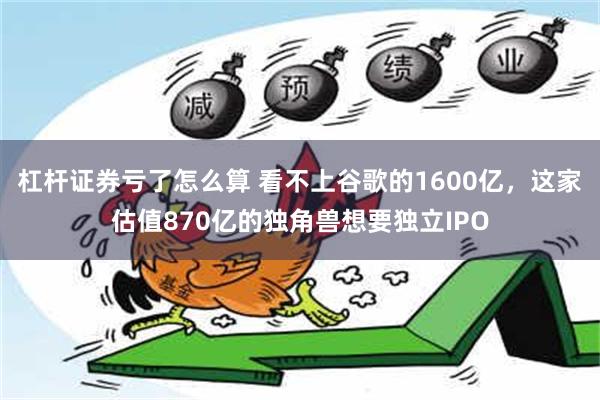 杠杆证券亏了怎么算 看不上谷歌的1600亿，这家估值870亿的独角兽想要独立IPO