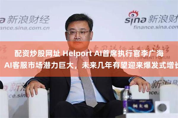 配资炒股网址 Helport AI首席执行官李广海：AI客服市场潜力巨大，未来几年有望迎来爆发式增长