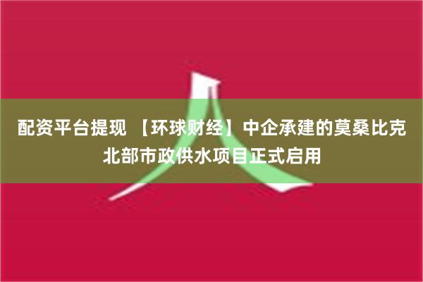 配资平台提现 【环球财经】中企承建的莫桑比克北部市政供水项目正式启用