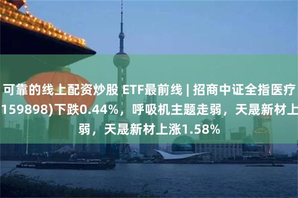 可靠的线上配资炒股 ETF最前线 | 招商中证全指医疗器械ETF(159898)下跌0.44%，呼吸机主题走弱，天晟新材上涨1.58%