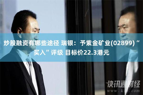 炒股融资有哪些途径 瑞银：予紫金矿业(02899)“买入”评级 目标价22.3港元