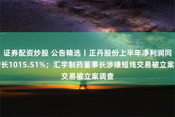 证券配资炒股 公告精选丨正丹股份上半年净利润同比增长1015.51%；汇宇制药董事长涉嫌短线交易被立案调查