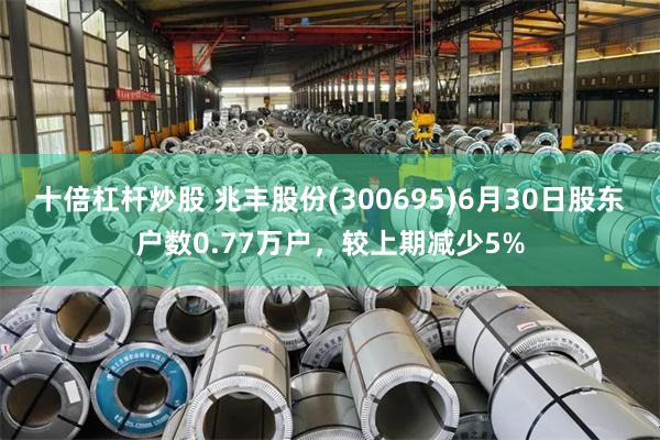 十倍杠杆炒股 兆丰股份(300695)6月30日股东户数0.77万户，较上期减少5%