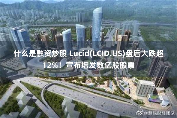 什么是融资炒股 Lucid(LCID.US)盘后大跌超12%！宣布增发数亿股股票