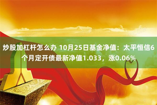 炒股加杠杆怎么办 10月25日基金净值：太平恒信6个月定开债最新净值1.033，涨0.06%