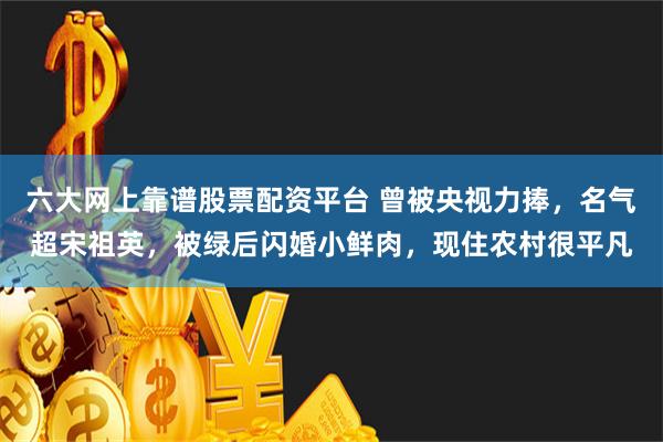 六大网上靠谱股票配资平台 曾被央视力捧，名气超宋祖英，被绿后闪婚小鲜肉，现住农村很平凡