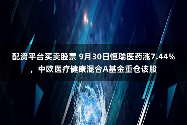 配资平台买卖股票 9月30日恒瑞医药涨7.44%，中欧医疗健康混合A基金重仓该股