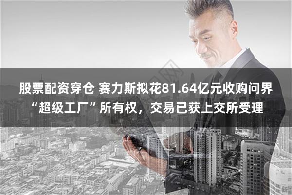 股票配资穿仓 赛力斯拟花81.64亿元收购问界“超级工厂”所有权，交易已获上交所受理