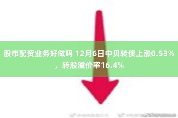 股市配资业务好做吗 12月6日中贝转债上涨0.53%，转股溢价率16.4%