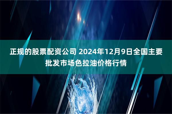 正规的股票配资公司 2024年12月9日全国主要批发市场色拉油价格行情