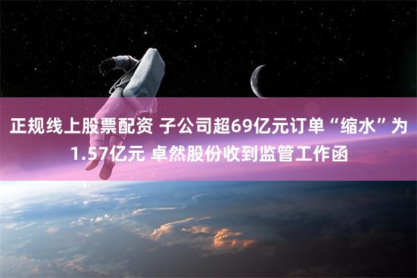 正规线上股票配资 子公司超69亿元订单“缩水”为1.57亿元 卓然股份收到监管工作函