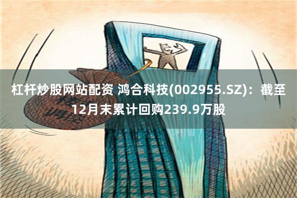 杠杆炒股网站配资 鸿合科技(002955.SZ)：截至12月末累计回购239.9万股