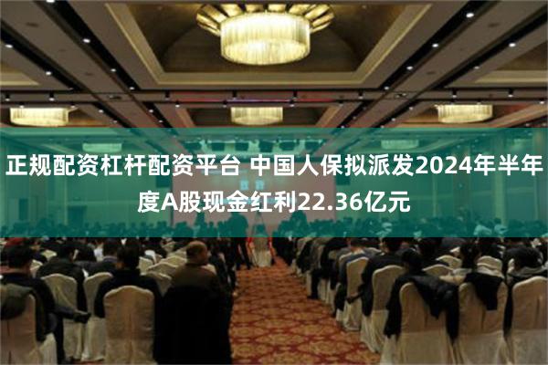 正规配资杠杆配资平台 中国人保拟派发2024年半年度A股现金红利22.36亿元