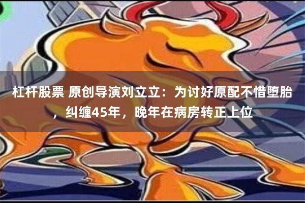 杠杆股票 原创导演刘立立：为讨好原配不惜堕胎，纠缠45年，晚年在病房转正上位