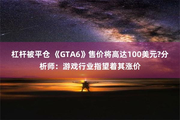 杠杆被平仓 《GTA6》售价将高达100美元?分析师：游戏行业指望着其涨价