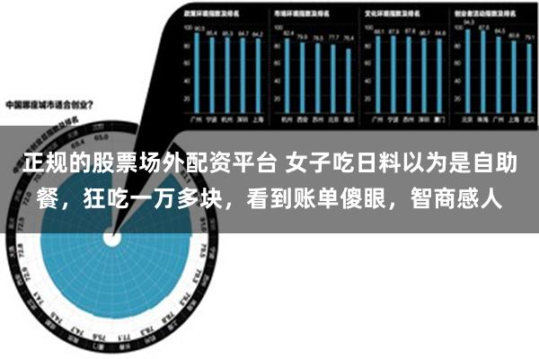 正规的股票场外配资平台 女子吃日料以为是自助餐，狂吃一万多块，看到账单傻眼，智商感人